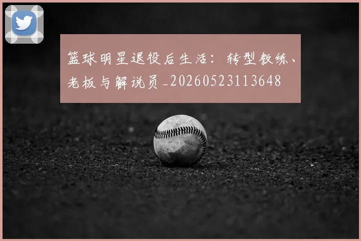 篮球明星退役后生活：转型教练、老板与解说员_20260523113648