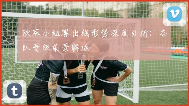 欧冠小组赛出线形势深度分析:各队晋级前景解读