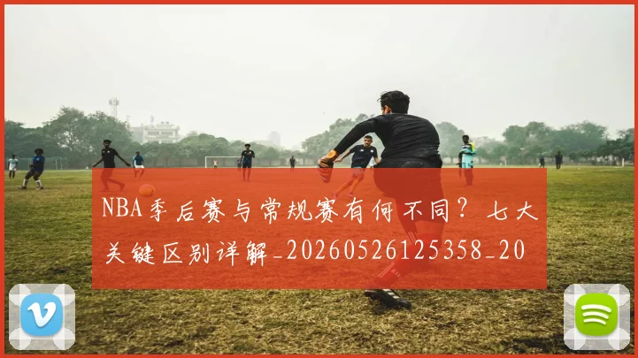 NBA季后赛与常规赛有何不同？七大关键区别详解_20260526125358_20260606165630