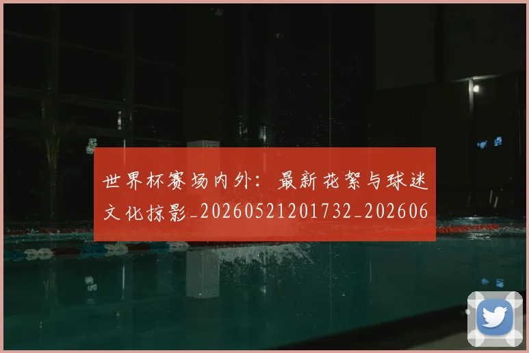 世界杯赛场内外：最新花絮与球迷文化掠影_20260521201732_20260607160502
